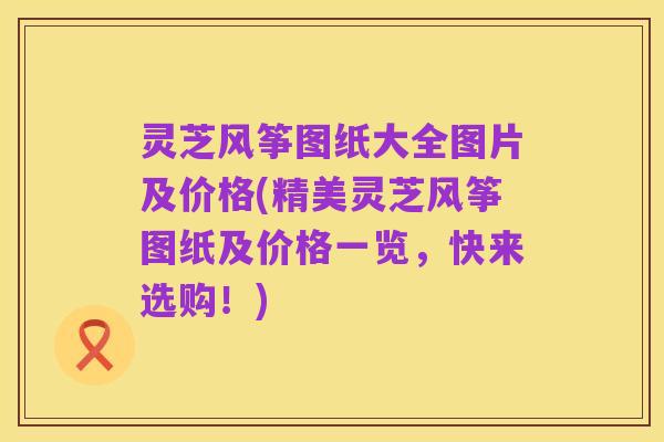 灵芝风筝图纸大全图片及价格(精美灵芝风筝图纸及价格一览，快来选购！)