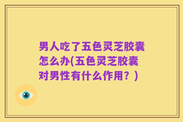 男人吃了五色灵芝胶囊怎么办(五色灵芝胶囊对男性有什么作用？)