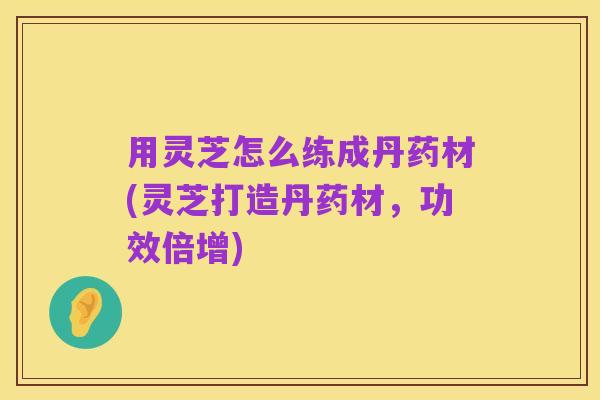 用灵芝怎么练成丹药材(灵芝打造丹药材,功效倍增)