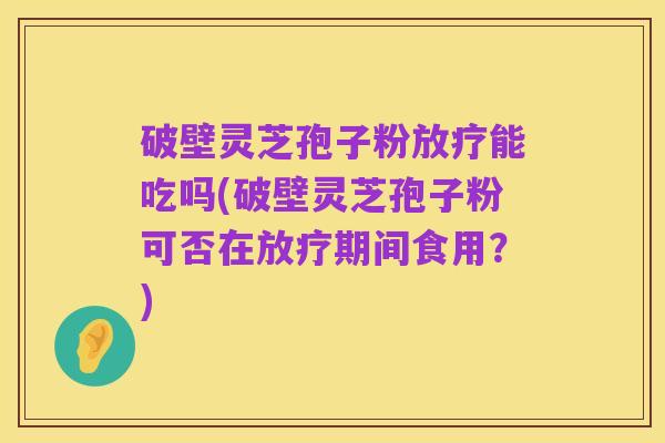 破壁灵芝孢子粉放疗能吃吗(破壁灵芝孢子粉可否在放疗期间食用?)