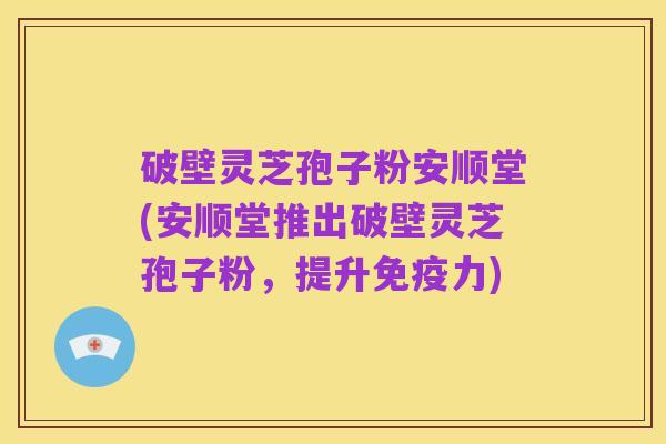 破壁灵芝孢子粉安顺堂(安顺堂推出破壁灵芝孢子粉,提升免疫力)