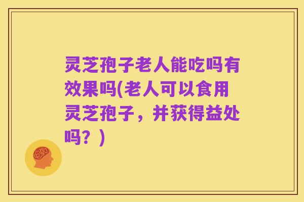 灵芝孢子老人能吃吗有效果吗(老人可以食用灵芝孢子,并获得益处吗?)