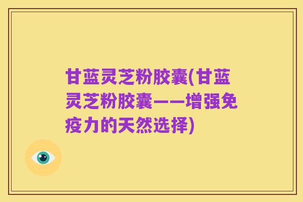 甘蓝灵芝粉胶囊(甘蓝灵芝粉胶囊——增强免疫力的天然选择)