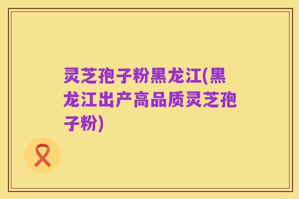 灵芝孢子粉黑龙江(黑龙江出产高品质灵芝孢子粉)