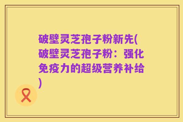 破壁灵芝孢子粉新先(破壁灵芝孢子粉:强化免疫力的超级营养补给)