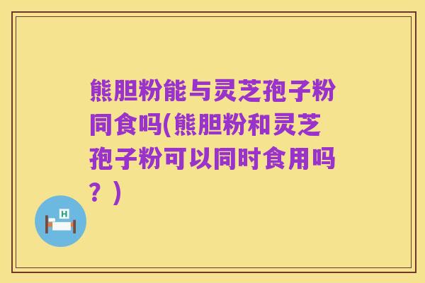 熊胆粉能与灵芝孢子粉同食吗(熊胆粉和灵芝孢子粉可以同时食用吗?)