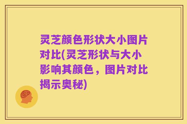 灵芝颜色形状大小图片对比(灵芝形状与大小影响其颜色,图片对比揭示奥秘)