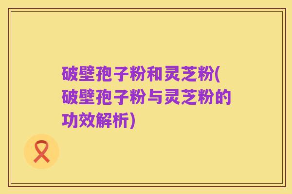 破壁孢子粉和灵芝粉(破壁孢子粉与灵芝粉的功效解析)