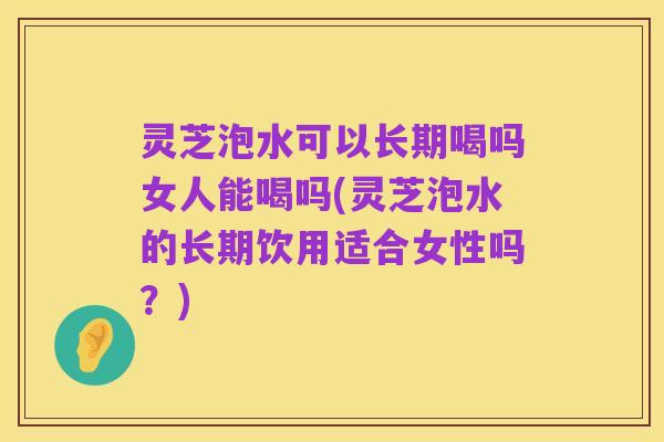 灵芝泡水可以长期喝吗女人能喝吗(灵芝泡水的长期饮用适合女性吗？)