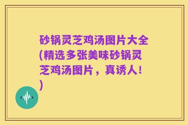 砂锅灵芝鸡汤图片大全(精选多张美味砂锅灵芝鸡汤图片,真诱人!)