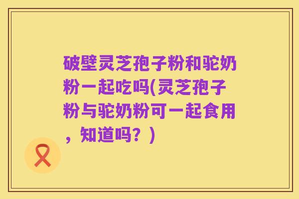 破壁灵芝孢子粉和驼奶粉一起吃吗(灵芝孢子粉与驼奶粉可一起食用,知道吗?)