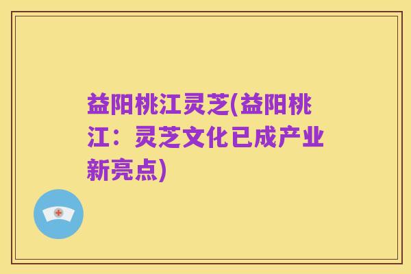 益阳桃江灵芝(益阳桃江:灵芝文化已成产业新亮点)