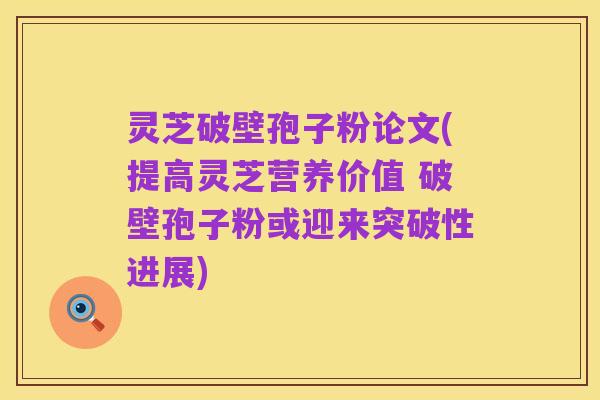 灵芝破壁孢子粉论文(提高灵芝营养价值 破壁孢子粉或迎来突破性进展)