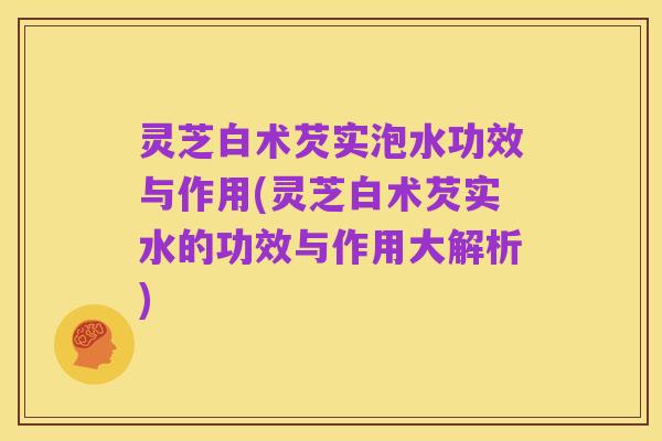 灵芝白术芡实泡水功效与作用(灵芝白术芡实水的功效与作用大解析)