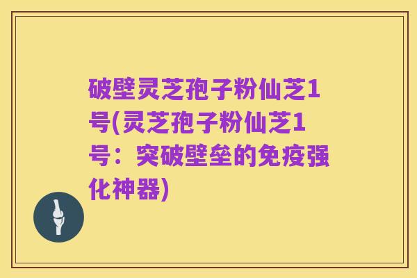 破壁灵芝孢子粉仙芝1号(灵芝孢子粉仙芝1号：突破壁垒的免疫强化神器)