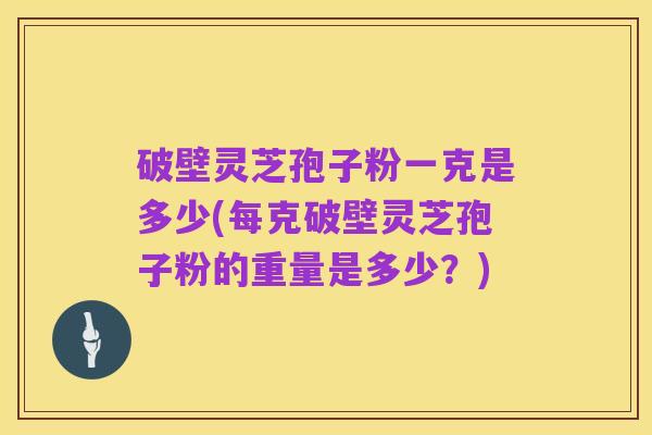 破壁灵芝孢子粉一克是多少(每克破壁灵芝孢子粉的重量是多少?)
