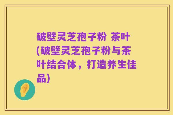 破壁灵芝孢子粉 茶叶(破壁灵芝孢子粉与茶叶结合体,打造养生佳品)