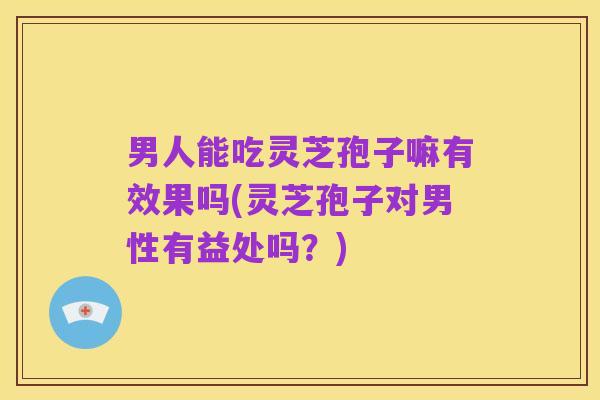 男人能吃灵芝孢子嘛有效果吗(灵芝孢子对男性有益处吗?)