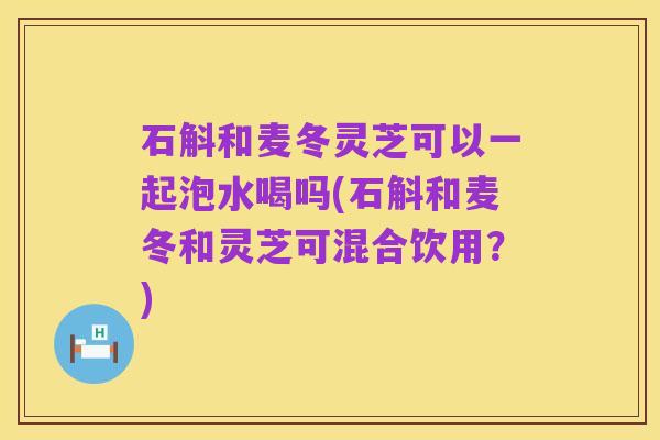 石斛和麦冬灵芝可以一起泡水喝吗(石斛和麦冬和灵芝可混合饮用?)
