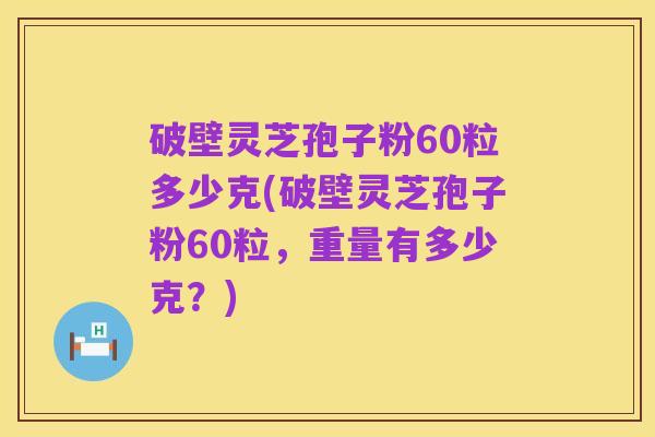 破壁灵芝孢子粉60粒多少克(破壁灵芝孢子粉60粒,重量有多少克?)