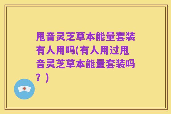 甩音灵芝草本能量套装有人用吗(有人用过甩音灵芝草本能量套装吗?)
