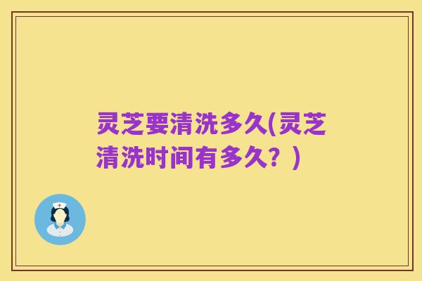 灵芝要清洗多久(灵芝清洗时间有多久?)