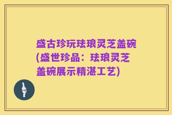 盛古珍玩珐琅灵芝盖碗(盛世珍品:珐琅灵芝盖碗展示精湛工艺)