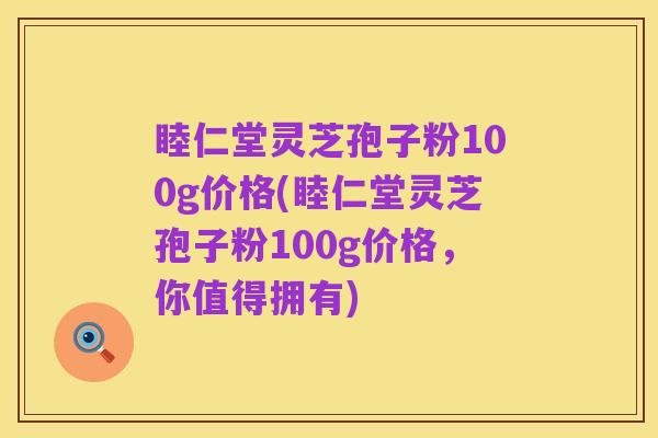 睦仁堂灵芝孢子粉100g价格(睦仁堂灵芝孢子粉100g价格，你值得拥有)