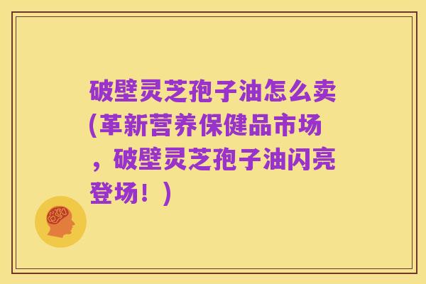 破壁灵芝孢子油怎么卖(革新营养保健品市场，破壁灵芝孢子油闪亮登场！)
