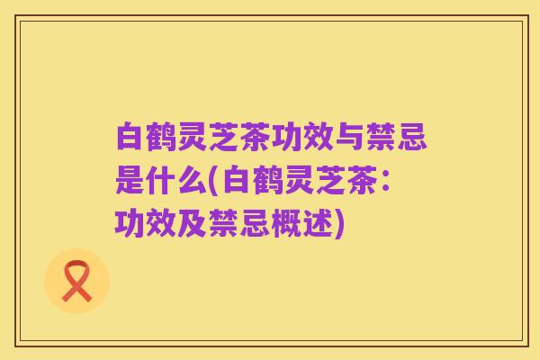 白鹤灵芝茶功效与禁忌是什么(白鹤灵芝茶:功效及禁忌概述)