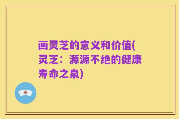 画灵芝的意义和价值(灵芝:源源不绝的健康寿命之泉)