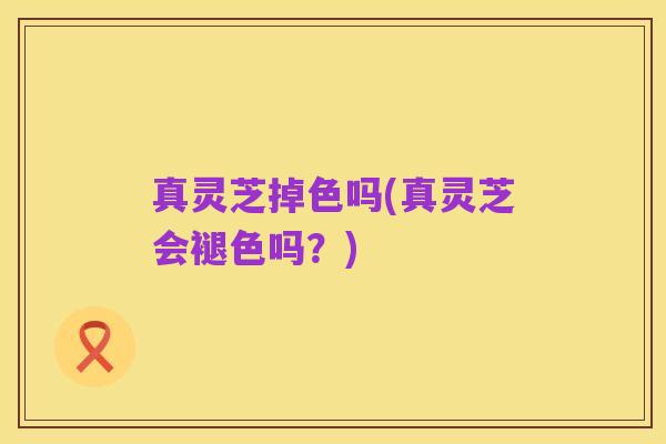 真灵芝掉色吗(真灵芝会褪色吗?)
