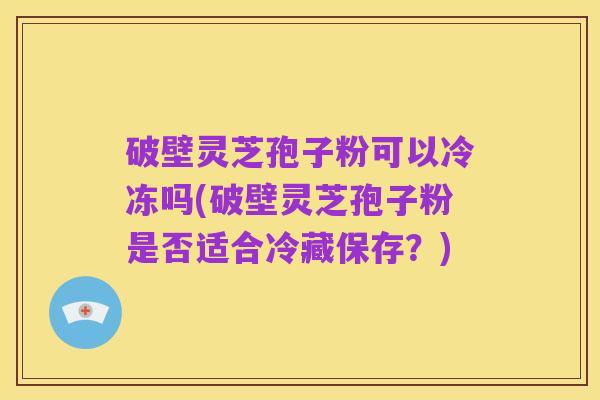 破壁灵芝孢子粉可以冷冻吗(破壁灵芝孢子粉是否适合冷藏保存？)