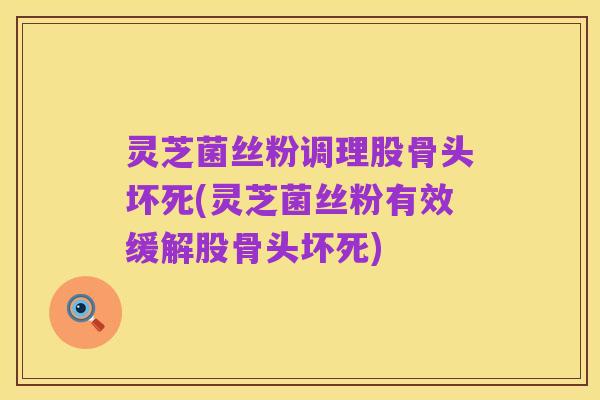 灵芝菌丝粉调理股骨头坏死(灵芝菌丝粉有效缓解股骨头坏死)