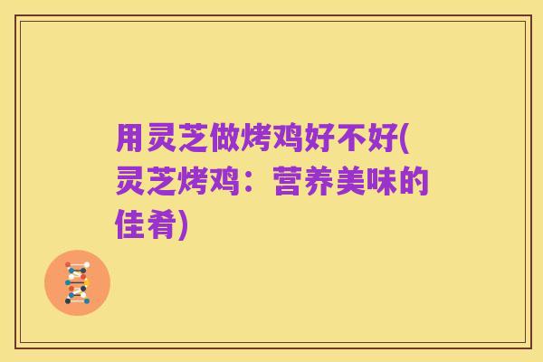 用灵芝做烤鸡好不好(灵芝烤鸡:营养美味的佳肴)