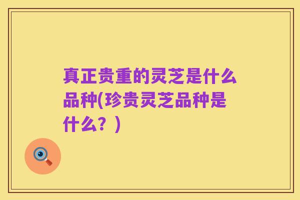 真正贵重的灵芝是什么品种(珍贵灵芝品种是什么?)