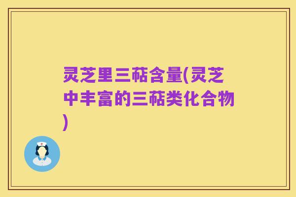 灵芝里三萜含量(灵芝中丰富的三萜类化合物)