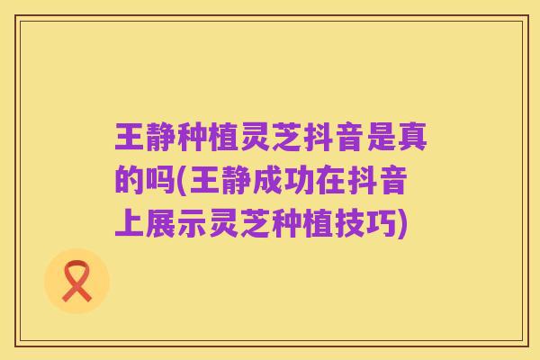 王静种植灵芝抖音是真的吗(王静成功在抖音上展示灵芝种植技巧)