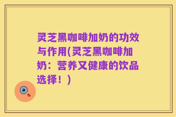灵芝黑咖啡加奶的功效与作用(灵芝黑咖啡加奶:营养又健康的饮品选择!)