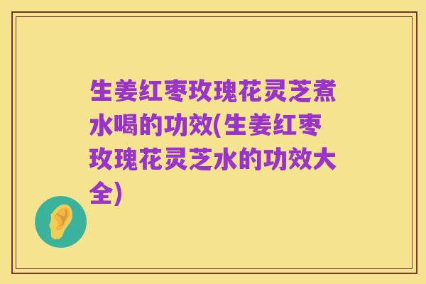 生姜红枣玫瑰花灵芝煮水喝的功效(生姜红枣玫瑰花灵芝水的功效大全)