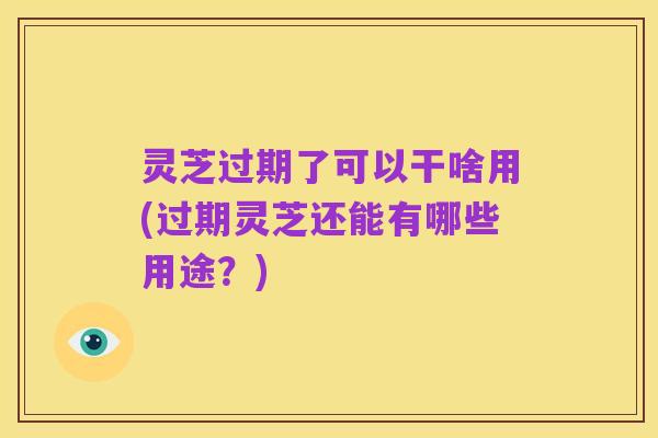 灵芝过期了可以干啥用(过期灵芝还能有哪些用途?)