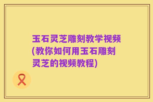 玉石灵芝雕刻教学视频(教你如何用玉石雕刻灵芝的视频教程)