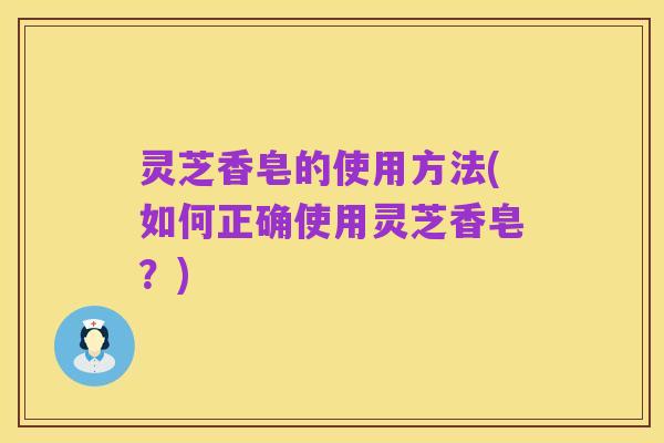灵芝香皂的使用方法(如何正确使用灵芝香皂？)