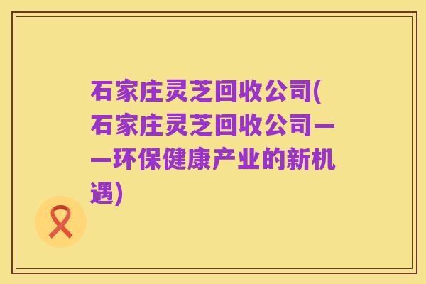 石家庄灵芝回收公司(石家庄灵芝回收公司——环保健康产业的新机遇)
