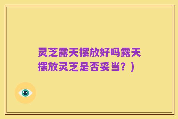 灵芝露天摆放好吗露天摆放灵芝是否妥当?)