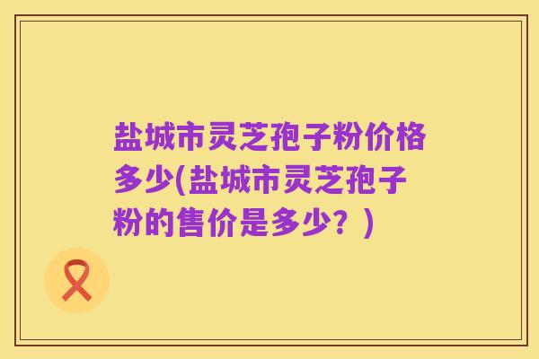 盐城市灵芝孢子粉价格多少(盐城市灵芝孢子粉的售价是多少?)
