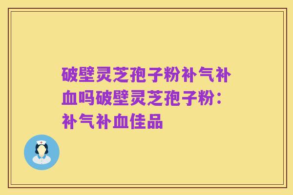 破壁灵芝孢子粉补气补血吗破壁灵芝孢子粉:补气补血佳品