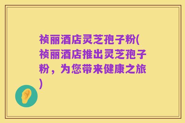 祯丽酒店灵芝孢子粉(祯丽酒店推出灵芝孢子粉，为您带来健康之旅)