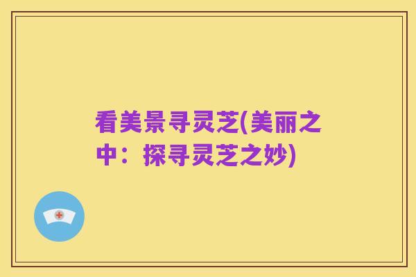 看美景寻灵芝(美丽之中：探寻灵芝之妙)