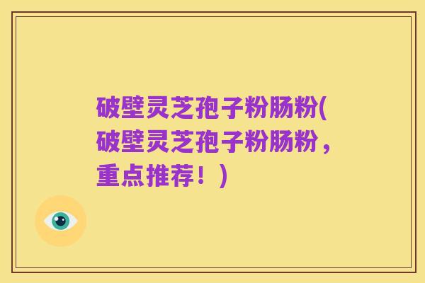 破壁灵芝孢子粉肠粉(破壁灵芝孢子粉肠粉，重点推荐！)